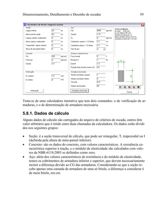 Dimensionamento, Detalhamento e Desenho de escadas 59
Trata-se de uma calculadora interativa que tem dois comandos: o de verificação de ar-
maduras, e o de determinação de armadura necessária.
5.8.1. Dados de cálculo
Alguns dados de cálculo são carregados do arquivo de critérios de escada, outros têm
valor arbitrário que é retido entre duas chamadas da calculadora. Os dados estão dividi-
dos nos seguintes grupos:
 Seção: é a seção transversal de cálculo, que pode ser retangular, T, trapezoidal ou I
(definida pela altura de mini-painel inferior).
 Concreto: são os dados do concreto, com valores característicos. A resistência ca-
racterística superior a tração, e o módulo de elasticidade são calculados com valo-
res da NBR-6118:2003 se definidos como zero.
 Aço: além dos valores característicos de resistência e do módulo de elasticidade,
temos os cobrimentos de armadura inferior e superior, que devem necessariamente
incluir a diferença devido ao CG das armaduras. Considerando-se que a seção re-
cebe apenas uma camada de armadura de uma só bitola, a diferença a considerar é
de meia bitola, em cm.
 