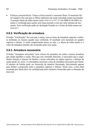 60 Elementos Inclinados e Escadas - TQS
TQS Informática Ltda Rua dos Pinheiros 706 c/2 05422-001 São Paulo SP Tel (011) 3083-2722 Fax 3083-2798 www.tqs.com.br
 Esforços característicos: Temos a força normal e momento fletor. O momento fle-
tor negativo faz com que as fibras superiores da seção calculada sejam tracionadas.
A posição limite da linha neutra (item 14.6.4.3 e 14.7.3.2 da NBR-6118:2003) so-
mente é verificada para seções sem força normal e com um valor mínimo de mo-
mento. Esta verificação pode ser desligada fixando-se o limite da linha neutra em
zero ou 1.
5.8.2. Verificação de armadura
O botão "Verificação" faz com que a seção, com as áreas de armadura superior e inferi-
or definidas no mesmo quadro seja verificada. O resultado será mostrado no quadro
superior à direita. A seção simplesmente passa ou não, e a altura da linha neutra e o
valor da armadura mínima são mostrados para esta seção.
5.8.3. Armadura necessária
O botão "Armadura necessária" itera valores de armadura até achar a menor armadura
que ainda equilibra a seção. Para que este comando funcione, é necessário que o enge-
nheiro forneça o número de bitolas a serem colocados na região superior e inferior da
seção (pode ser zero). A calculadora mostrará a área de armadura necessária por bitola.
O número de bitolas pode ser fornecido de maneira fracionada, funcionando apenas
para definir a proporção entre a armadura superior e inferior. Neste caso, a área final
mostrada por bitola deve ser multiplicada pelos números fornecidos para a obtenção da
área real.
 
