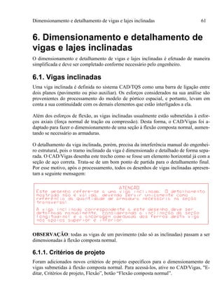 Dimensionamento e detalhamento de vigas e lajes inclinadas 61
6. Dimensionamento e detalhamento de
vigas e lajes inclinadas
O dimensionamento e detalhamento de vigas e lajes inclinadas é efetuado de maneira
simplificada e deve ser completado conforme necessário pelo engenheiro.
6.1. Vigas inclinadas
Uma viga inclinada é definida no sistema CAD/TQS como uma barra de ligação entre
dois planos (pavimento ou piso auxiliar). Os esforços considerados na sua análise são
provenientes do processamento do modelo de pórtico espacial, e portanto, levam em
conta a sua continuidade com os demais elementos que estão interligados a ela.
Além dos esforços de flexão, as vigas inclinadas usualmente estão submetidas à esfor-
ços axiais (força normal de tração ou compressão). Desta forma, o CAD/Vigas foi a-
daptado para fazer o dimensionamento de uma seção à flexão composta normal, aumen-
tando se necessário as armaduras.
O detalhamento da viga inclinada, porém, precisa da interferência manual do engenhei-
ro estrutural, pois o tramo inclinado da viga é dimensionado e detalhado de forma sepa-
rada. O CAD/Vigas desenha este trecho como se fosse um elemento horizontal já com a
seção de aço correta. Trata-se de um bom ponto de partida para o detalhamento final.
Por esse motivo, após o processamento, todos os desenhos de vigas inclinadas apresen-
tam a seguinte mensagem:
OBSERVAÇÃO: todas as vigas de um pavimento (não só as inclinadas) passam a ser
dimensionadas à flexão composta normal.
6.1.1. Critérios de projeto
Foram adicionados novos critérios de projeto específicos para o dimensionamento de
vigas submetidas à flexão composta normal. Para acessá-los, ative no CAD/Vigas, "E-
ditar, Critérios de projeto, Flexão”, botão “Flexão composta normal”.
 