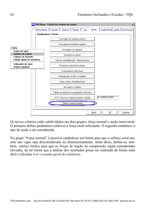 62 Elementos Inclinados e Escadas - TQS
TQS Informática Ltda Rua dos Pinheiros 706 c/2 05422-001 São Paulo SP Tel (011) 3083-2722 Fax 3083-2798 www.tqs.com.br
Os novos critérios estão subdivididos em dois grupos: força normal e seção transversal.
O primeiro define parâmetros relativos a força axial solicitante. O segundo estabelece o
tipo de seção a ser considerada.
No grupo “Força normal” é possível estabelecer um limite para que o esforço axial atu-
ante nas vigas seja desconsiderado no dimensionamento. Além disso, define-se, tam-
bém, valores limites para que as forças de tração ou compressão sejam consideradas
elevadas, de tal forma que a análise dos resultados possa ser realizada de forma mais
fácil e eficiente (ver o resumo geral do relatório).
 