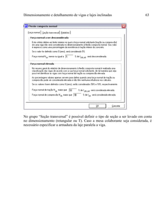 Dimensionamento e detalhamento de vigas e lajes inclinadas 63
No grupo “Seção transversal” é possível definir o tipo de seção a ser levado em conta
no dimensionamento (retangular ou T). Caso a mesa colaborante seja considerada, é
necessário especificar a armadura da laje paralela a viga.
 