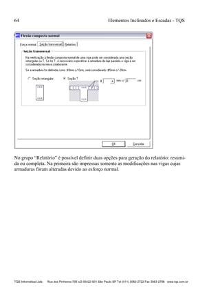 64 Elementos Inclinados e Escadas - TQS
TQS Informática Ltda Rua dos Pinheiros 706 c/2 05422-001 São Paulo SP Tel (011) 3083-2722 Fax 3083-2798 www.tqs.com.br
No grupo “Relatório” é possível definir duas opções para geração do relatório: resumi-
da ou completa. Na primeira são impressas somente as modificações nas vigas cujas
armaduras foram alteradas devido ao esforço normal.
 