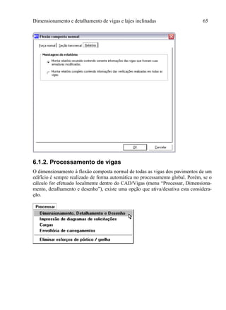 Dimensionamento e detalhamento de vigas e lajes inclinadas 65
6.1.2. Processamento de vigas
O dimensionamento à flexão composta normal de todas as vigas dos pavimentos de um
edifício é sempre realizado de forma automática no processamento global. Porém, se o
cálculo for efetuado localmente dentro do CAD/Vigas (menu “Processar, Dimensiona-
mento, detalhamento e desenho”), existe uma opção que ativa/desativa esta considera-
ção.
 