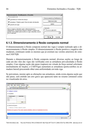 66 Elementos Inclinados e Escadas - TQS
TQS Informática Ltda Rua dos Pinheiros 706 c/2 05422-001 São Paulo SP Tel (011) 3083-2722 Fax 3083-2798 www.tqs.com.br
6.1.3. Dimensionamento à flexão composta normal
O dimensionamento à flexão composta normal das vigas é sempre realizado após o di-
mensionamento à flexão simples. O dimensionamento à flexão positiva e negativa não
mudaram, continuam sendo os mesmos que já existiam nas versões anteriores do siste-
ma CAD/TQS.
Durante o dimensionamento à flexão composta normal, diversas seções ao longo de
cada um dos vãos das vigas são verificadas com as armaduras pré-calculadas à flexão
simples. Caso alguma seção não passe (ruptura) em virtude da força normal solicitante
(normalmente de tração), o CAD/Vigas aumentará as armaduras (porta-estribos ou ar-
madura lateral) procurando obter uma uniformidade em toda viga.
Se porventura, mesmo após as alterações nas armaduras, ainda exista alguma seção que
não passe, será emitido um erro grave que aparecerá tanto no resumo estrutural como
no visualizador de erros.
 