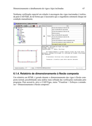 Dimensionamento e detalhamento de vigas e lajes inclinadas 67
Nenhuma verificação especial em relação à ancoragem das vigas tracionadas é realiza-
da pelo CAD/TQS, de tal forma que é necessário que o engenheiro estrutural cheque tal
condição manualmente.
6.1.4. Relatório de dimensionamento à flexão composta
Um relatório em HTML é gerado durante o dimensionamento das vigas à flexão com-
posta normal, possibilitando uma análise mais refinada das verificações realizadas pelo
programa. Para acessá-lo, ative o CAD/Vigas, menu “Visualizar > Esforços e armadu-
ras > Dimensionamento à flexão composta”.
 
