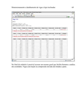 Dimensionamento e detalhamento de vigas e lajes inclinadas 69
No final do relatório é possível acessar um resumo geral que facilita bastante a análise
dos resultados. Vigas com tração ou compressão elevada são listadas a parte.
 
