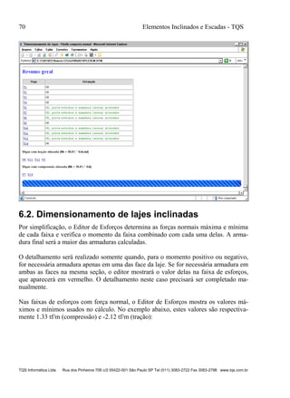 70 Elementos Inclinados e Escadas - TQS
TQS Informática Ltda Rua dos Pinheiros 706 c/2 05422-001 São Paulo SP Tel (011) 3083-2722 Fax 3083-2798 www.tqs.com.br
6.2. Dimensionamento de lajes inclinadas
Por simplificação, o Editor de Esforços determina as forças normais máxima e mínima
de cada faixa e verifica o momento da faixa combinado com cada uma delas. A arma-
dura final será a maior das armaduras calculadas.
O detalhamento será realizado somente quando, para o momento positivo ou negativo,
for necessária armadura apenas em uma das face da laje. Se for necessária armadura em
ambas as faces na mesma seção, o editor mostrará o valor delas na faixa de esforços,
que aparecerá em vermelho. O detalhamento neste caso precisará ser completado ma-
nualmente.
Nas faixas de esforços com força normal, o Editor de Esforços mostra os valores má-
ximos e mínimos usados no cálculo. No exemplo abaixo, estes valores são respectiva-
mente 1.33 tf/m (compressão) e -2.12 tf/m (tração):
 
