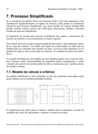 72 Elementos Inclinados e Escadas - TQS
TQS Informática Ltda Rua dos Pinheiros 706 c/2 05422-001 São Paulo SP Tel (011) 3083-2722 Fax 3083-2798 www.tqs.com.br
7. Processo Simplificado
Se as escadas de um projeto forem convencionais (retas e com vãos pequenos), e não
contribuírem significativamente na rigidez da estrutura, então poderá ser justificável
calculá-las pelo Processo Simplificado. Um único módulo do sistema Escadas-TQS
permite calcular esforços (através do CAD/Lajes), dimensionar, detalhar e desenhar
escadas por processo simplificado.
O lançamento de escadas pelo processo simplificado não impede o lançamento das
mesmas na estrutura e a sua consideração no modelo espacial.
Este módulo gera uma escada retangular padrão de dois lances e dois patamares, apoia-
da em vigas de contorno. Você pode zerar dados da escada padrão, de modo que ela
também pode ser calculada com somente um lance, com um ou dois patamares (ou só
apoiada em vigas) e com ou sem vigas no contorno. As condições de apoio são contro-
láveis.
As escadas calculadas por este módulo não tem nenhuma ligação com o resto da estru-
tura. Continua sendo responsabilidade do engenheiro lançar carregamentos e outras
condições de contorno na estrutura global devido às escadas para que o modelo estrutu-
ral continue coerente.
7.1. Modelo de cálculo e critérios
No modelo simplificado, as lajes inclinadas, ou não, são calculadas como planas sobre
apoios rígidos, com as medidas projetadas no plano:
O comprimento dos lances pode se limitar à medida entre os patamares, ou pode ser
estendido até o meio de cada patamar, conforme o critério de escadas:
 