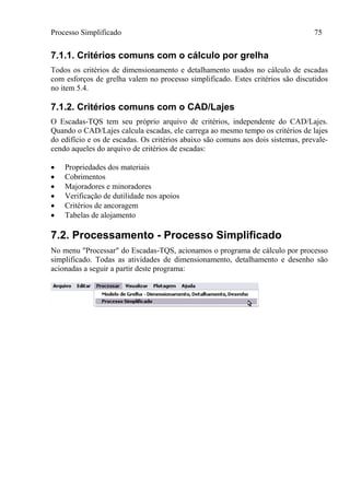 Processo Simplificado 75
7.1.1. Critérios comuns com o cálculo por grelha
Todos os critérios de dimensionamento e detalhamento usados no cálculo de escadas
com esforços de grelha valem no processo simplificado. Estes critérios são discutidos
no item 5.4.
7.1.2. Critérios comuns com o CAD/Lajes
O Escadas-TQS tem seu próprio arquivo de critérios, independente do CAD/Lajes.
Quando o CAD/Lajes calcula escadas, ele carrega ao mesmo tempo os critérios de lajes
do edifício e os de escadas. Os critérios abaixo são comuns aos dois sistemas, prevale-
cendo aqueles do arquivo de critérios de escadas:
 Propriedades dos materiais
 Cobrimentos
 Majoradores e minoradores
 Verificação de dutilidade nos apoios
 Critérios de ancoragem
 Tabelas de alojamento
7.2. Processamento - Processo Simplificado
No menu "Processar" do Escadas-TQS, acionamos o programa de cálculo por processo
simplificado. Todas as atividades de dimensionamento, detalhamento e desenho são
acionadas a seguir a partir deste programa:
 