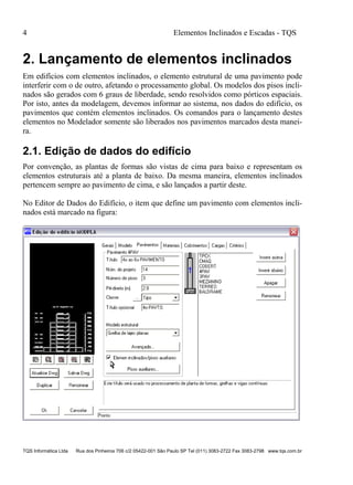 4 Elementos Inclinados e Escadas - TQS
TQS Informática Ltda Rua dos Pinheiros 706 c/2 05422-001 São Paulo SP Tel (011) 3083-2722 Fax 3083-2798 www.tqs.com.br
2. Lançamento de elementos inclinados
Em edifícios com elementos inclinados, o elemento estrutural de uma pavimento pode
interferir com o de outro, afetando o processamento global. Os modelos dos pisos incli-
nados são gerados com 6 graus de liberdade, sendo resolvidos como pórticos espaciais.
Por isto, antes da modelagem, devemos informar ao sistema, nos dados do edifício, os
pavimentos que contém elementos inclinados. Os comandos para o lançamento destes
elementos no Modelador somente são liberados nos pavimentos marcados desta manei-
ra.
2.1. Edição de dados do edifício
Por convenção, as plantas de formas são vistas de cima para baixo e representam os
elementos estruturais até a planta de baixo. Da mesma maneira, elementos inclinados
pertencem sempre ao pavimento de cima, e são lançados a partir deste.
No Editor de Dados do Edifício, o item que define um pavimento com elementos incli-
nados está marcado na figura:
 