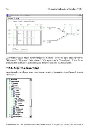 76 Elementos Inclinados e Escadas - TQS
TQS Informática Ltda Rua dos Pinheiros 706 c/2 05422-001 São Paulo SP Tel (011) 3083-2722 Fax 3083-2798 www.tqs.com.br
A entrada de dados é feita por intermédio de 5 janelas, acionadas pelas abas superiores:
"Geometria", "Degraus", "Vinculações", "Carregamento" e "Armaduras". A tela de ar-
maduras tem também os comandos para dimensionamento e detalhamento.
7.2.1. Arquivos envolvidos
A pasta preferencial para processamento de escadas por processo simplificado é a pasta
"Escadas":
 
