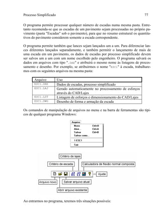 Processo Simplificado 77
O programa permite processar qualquer número de escadas numa mesma pasta. Entre-
tanto recomenda-se que as escadas de um pavimento sejam processadas no próprio pa-
vimento (pasta "Escadas" sob o pavimento), para que no resumo estrutural os quantita-
tivos do pavimento considerem somente a escada correspondente.
O programa permite também que lances sejam lançados um a um. Para diferenciar lan-
ces diferentes lançados separadamente, e também permitir o lançamento de mais de
uma escada em um pavimento, os dados de escadas por processo simplificado devem
ser salvos um a um com um nome escolhido pelo engenheiro. O programa salvará os
dados em arquivos com tipo ".DAE" e atribuirá o mesmo nome às listagens de proces-
samento e desenho. Por exemplo, se atribuirmos o nome "ESC1" à escada, trabalhare-
mos com os seguintes arquivos na mesma pasta:
Arquivo Uso
ESC1.DAE Dados de escadas, processo simplificado
ESC1.LAJ Gerado automaticamente no processamento de esforços
através do CAD/Lajes
ESC1.LST Listagem de esforços e dimensionamento do CAD/Lajes
ESC1.DWG Desenho de forma e armação da escada
Os comandos de manipulação de arquivos no menu e na barra de ferramentas são típi-
cos de qualquer programa Windows:
Ao entrarmos no programa, teremos três situações possíveis:
 