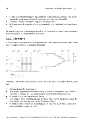 78 Elementos Inclinados e Escadas - TQS
TQS Informática Ltda Rua dos Pinheiros 706 c/2 05422-001 São Paulo SP Tel (011) 3083-2722 Fax 3083-2798 www.tqs.com.br
 Se não existir nenhum arquivo de escadas na pasta escolhida, um novo será criado
sem título, sendo salvo no final da operação com título a ser fornecido.
 Se existir somente um arquivo na pasta, ele será editado.
 Se houver mais de um arquivo, o programa pedirá pela escolha de um dos existen-
tes.
Ao sair do programa, o sistema perguntará se você quer salvar o arquivo de escadas e o
nome do arquivo, se você ainda não tiver salvo.
7.2.2. Geometria
A escada padrão tem dois lances e dois patamares. Basta fornecer os dados na tela abai-
xo nos campos próximos ao esquema da escada:
Olhando-se em planta e dividindo-se a escada em cima, baixo, esquerda e direita, temos
que:
 As vigas podem ter largura zero.
 Se a largura do patamar esquerdo for zero, os lances se apoiarão na viga vertical à
esquerda. O patamar e a viga não podem ter simultaneamente largura zero.
 O mesmo ocorre com o patamar da direita.
 Se o lance de baixo tiver largura zero, a viga de baixo servirá de apoio ao lance de
cima. Neste caso teremos uma escada de um único lance.
 O lance que desce na direção indicada pode ser o de cima ou de baixo, afetando a
representação da escada em corte.
 