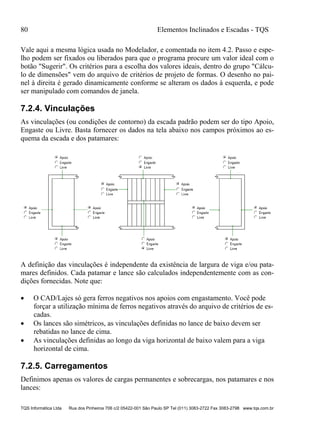 80 Elementos Inclinados e Escadas - TQS
TQS Informática Ltda Rua dos Pinheiros 706 c/2 05422-001 São Paulo SP Tel (011) 3083-2722 Fax 3083-2798 www.tqs.com.br
Vale aqui a mesma lógica usada no Modelador, e comentada no item 4.2. Passo e espe-
lho podem ser fixados ou liberados para que o programa procure um valor ideal com o
botão "Sugerir". Os critérios para a escolha dos valores ideais, dentro do grupo "Cálcu-
lo de dimensões" vem do arquivo de critérios de projeto de formas. O desenho no pai-
nel à direita é gerado dinamicamente conforme se alteram os dados à esquerda, e pode
ser manipulado com comandos de janela.
7.2.4. Vinculações
As vinculações (ou condições de contorno) da escada padrão podem ser do tipo Apoio,
Engaste ou Livre. Basta fornecer os dados na tela abaixo nos campos próximos ao es-
quema da escada e dos patamares:
A definição das vinculações é independente da existência de largura de viga e/ou pata-
mares definidos. Cada patamar e lance são calculados independentemente com as con-
dições fornecidas. Note que:
 O CAD/Lajes só gera ferros negativos nos apoios com engastamento. Você pode
forçar a utilização mínima de ferros negativos através do arquivo de critérios de es-
cadas.
 Os lances são simétricos, as vinculações definidas no lance de baixo devem ser
rebatidas no lance de cima.
 As vinculações definidas ao longo da viga horizontal de baixo valem para a viga
horizontal de cima.
7.2.5. Carregamentos
Definimos apenas os valores de cargas permanentes e sobrecargas, nos patamares e nos
lances:
 