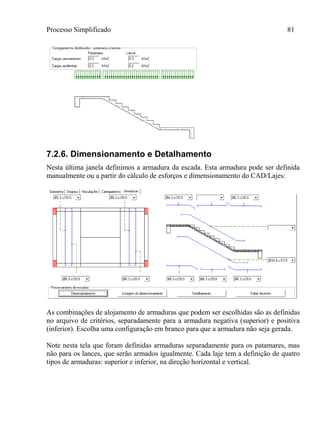 Processo Simplificado 81
7.2.6. Dimensionamento e Detalhamento
Nesta última janela definimos a armadura da escada. Esta armadura pode ser definida
manualmente ou a partir do cálculo de esforços e dimensionamento do CAD/Lajes:
As combinações de alojamento de armaduras que podem ser escolhidas são as definidas
no arquivo de critérios, separadamente para a armadura negativa (superior) e positiva
(inferior). Escolha uma configuração em branco para que a armadura não seja gerada.
Note nesta tela que foram definidas armaduras separadamente para os patamares, mas
não para os lances, que serão armados igualmente. Cada laje tem a definição de quatro
tipos de armaduras: superior e inferior, na direção horizontal e vertical.
 