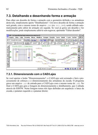 82 Elementos Inclinados e Escadas - TQS
TQS Informática Ltda Rua dos Pinheiros 706 c/2 05422-001 São Paulo SP Tel (011) 3083-2722 Fax 3083-2798 www.tqs.com.br
7.3. Detalhando e desenhando forma e armação
Para obter um desenho de forma e armação com a geometria definida e as armaduras
desta tela, simplesmente aperte "Detalhamento". Um novo desenho de forma e armação
será gerado, com o mesmo nome do arquivo .DAE (ex: ESC1.DWG), sendo editado auto-
maticamente pelo editor de armação em seguida. Se você já gerou um desenho e fez
modificações, pode simplesmente editá-lo sem regravar, apertando "Editar desenho".
7.3.1. Dimensionando com o CAD/Lajes
Se você apertar o botão "Dimensionamento", o CAD/Lajes será acionado e fará o pro-
cessamento de esforços e o dimensionamento das armaduras da escada. O programa
grava um arquivo .LAJ de entrada para o CAD/Lajes com o mesmo nome do .DAE. No
final o CAD/Lajes gera a listagem do dimensionamento e detalhamento, que é editada
através do EDITW. Nesta listagem temos três lajes definidas em sequência: o lance da
escada, o patamar esquerdo e o patamar direito:
 