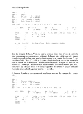 Processo Simplificado 83
18> $
19> $ Lance
20> $ C.Perm =0.30 tf/m2
21> $ C.Acid =0.20 tf/m2
22> $ C.Dif.Incl=0.04 tf/m2
23> $ C.Dif.Degr=0.21 tf/m2
24> $
25> L8001 LX 240.00 LY 166.00 H 10.00 P 0.75 ENG LALA
Laje 8001 LX 240.0 LY 166.0 H 10 cm
P .750 tf/m2 G .250 tf/m2 LY/LX .00
KFLEX .158 Flecha .45 cm Flecha LIM .80 cm Hmin 9 cm
KMX .0 MX 72.0 tfcm/m
KMY .0 MY .0 tfcm/m
KMXNEG .00
KMYNEG .00
Apoios Vínculo Mom Neg tfcm/m (não compatibilizados)
1 L
2 A
3 L
4 A
Esta é a listagem do lance. Veja que a carga aplicada fora o peso próprio é composta
pela soma das cargas permanentes e acidentais definidas, mais a diferença entre o peso
próprio de uma laje plana e de uma inclinada, mais o peso próprio dos degraus. A vin-
culação definida ("LALA", L=Livre, A=Apoio simples) define o lance como bi-apoiado
sem momentos nas extremidades. Os demais elementos desta listagem são descritos no
manual do CAD/Lajes - flecha elástica, flecha limite e coeficientes usados para a de-
terminação de esforços. Estes coeficientes dependem do critério de cálculo utilizado
(aqui não foram definidos, por ser uma laje bi-apoiada).
A listagem de esforços nos patamares é semelhante, a menos das cargas e das vincula-
ções:
26> $
27> $ Patamar esquerdo
28> $ C.Perm =0.30 tf/m2
29> $ C.Acid =0.20 tf/m2
30> $
31> L8002 LX 154.00 LY 332.00 H 10.00 P 0.50 ENG AAAA
Laje 8002 LX 154.0 LY 332.0 H 10 cm
P .500 tf/m2 G .250 tf/m2 LY/LX 2.16
KFLEX .149 Flecha .05 cm Flecha LIM .51 cm Hmin 7 cm
KMX 8.0 MX 22.2 tfcm/m
KMY 23.5 MY 7.6 tfcm/m
KMXNEG .00
KMYNEG .00
 