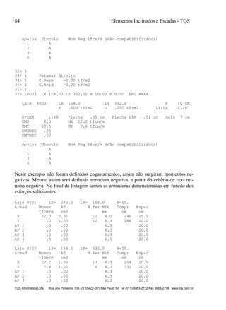 84 Elementos Inclinados e Escadas - TQS
TQS Informática Ltda Rua dos Pinheiros 706 c/2 05422-001 São Paulo SP Tel (011) 3083-2722 Fax 3083-2798 www.tqs.com.br
Apoios Vínculo Mom Neg tfcm/m (não compatibilizados)
1 A
2 A
3 A
4 A
32> $
33> $ Patamar direito
34> $ C.Perm =0.30 tf/m2
35> $ C.Acid =0.20 tf/m2
36> $
37> L8003 LX 154.00 LY 332.00 H 10.00 P 0.50 ENG AAAA
Laje 8003 LX 154.0 LY 332.0 H 10 cm
P .500 tf/m2 G .250 tf/m2 LY/LX 2.16
KFLEX .149 Flecha .05 cm Flecha LIM .51 cm Hmin 7 cm
KMX 8.0 MX 22.2 tfcm/m
KMY 23.5 MY 7.6 tfcm/m
KMXNEG .00
KMYNEG .00
Apoios Vínculo Mom Neg tfcm/m (não compatibilizados)
1 A
2 A
3 A
4 A
Neste exemplo não foram definidos engastamentos, assim não surgiram momentos ne-
gativos. Mesmo assim será definida armadura negativa, a partir do critério de taxa mí-
nima negativa. No final da listagem temos as armaduras dimensionadas em função dos
esforços solicitantes:
Laje 8001 LX= 240.0 LY= 166.0 H=10.
Armad Momen AS N.Fer Bit Compr Espac
tfcm/m cm2 mm cm cm
X 72.0 3.31 12 8.0 240 15.0
Y .0 1.50 12 6.3 166 20.0
AP 1 .0 .00 6.3 20.0
AP 2 .0 .00 6.3 20.0
AP 3 .0 .00 6.3 20.0
AP 4 .0 .00 6.3 20.0
Laje 8002 LX= 154.0 LY= 332.0 H=10.
Armad Momen AS N.Fer Bit Compr Espac
tfcm/m cm2 mm cm cm
X 22.2 1.50 17 6.3 154 20.0
Y 7.6 1.50 8 6.3 332 20.0
AP 1 .0 .00 6.3 20.0
AP 2 .0 .00 6.3 20.0
AP 3 .0 .00 6.3 20.0
 