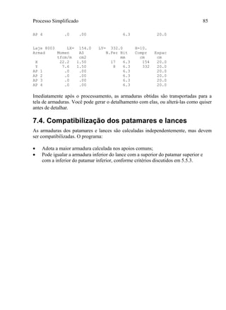 Processo Simplificado 85
AP 4 .0 .00 6.3 20.0
Laje 8003 LX= 154.0 LY= 332.0 H=10.
Armad Momen AS N.Fer Bit Compr Espac
tfcm/m cm2 mm cm cm
X 22.2 1.50 17 6.3 154 20.0
Y 7.6 1.50 8 6.3 332 20.0
AP 1 .0 .00 6.3 20.0
AP 2 .0 .00 6.3 20.0
AP 3 .0 .00 6.3 20.0
AP 4 .0 .00 6.3 20.0
Imediatamente após o processamento, as armaduras obtidas são transportadas para a
tela de armaduras. Você pode gerar o detalhamento com elas, ou alterá-las como quiser
antes de detalhar.
7.4. Compatibilização dos patamares e lances
As armaduras dos patamares e lances são calculadas independentemente, mas devem
ser compatibilizadas. O programa:
 Adota a maior armadura calculada nos apoios comuns;
 Pode igualar a armadura inferior do lance com a superior do patamar superior e
com a inferior do patamar inferior, conforme critérios discutidos em 5.5.3.
 