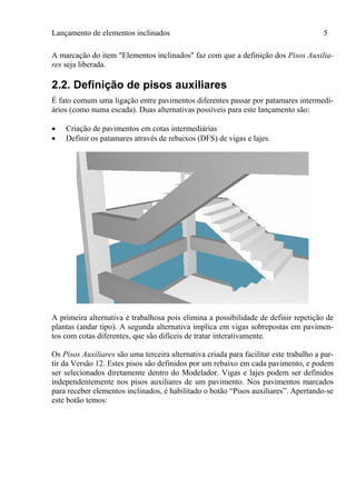 Lançamento de elementos inclinados 5
A marcação do item "Elementos inclinados" faz com que a definição dos Pisos Auxilia-
res seja liberada.
2.2. Definição de pisos auxiliares
É fato comum uma ligação entre pavimentos diferentes passar por patamares intermedi-
ários (como numa escada). Duas alternativas possíveis para este lançamento são:
 Criação de pavimentos em cotas intermediárias
 Definir os patamares através de rebaixos (DFS) de vigas e lajes.
A primeira alternativa é trabalhosa pois elimina a possibilidade de definir repetição de
plantas (andar tipo). A segunda alternativa implica em vigas sobrepostas em pavimen-
tos com cotas diferentes, que são difíceis de tratar interativamente.
Os Pisos Auxiliares são uma terceira alternativa criada para facilitar este trabalho a par-
tir da Versão 12. Estes pisos são definidos por um rebaixo em cada pavimento, e podem
ser selecionados diretamente dentro do Modelador. Vigas e lajes podem ser definidos
independentemente nos pisos auxiliares de um pavimento. Nos pavimentos marcados
para receber elementos inclinados, é habilitado o botão “Pisos auxiliares”. Apertando-se
este botão temos:
 