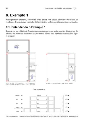 86 Elementos Inclinados e Escadas - TQS
TQS Informática Ltda Rua dos Pinheiros 706 c/2 05422-001 São Paulo SP Tel (011) 3083-2722 Fax 3083-2798 www.tqs.com.br
8. Exemplo 1
Neste primeiro exemplo, você verá como entrar com dados, calcular e visualizar os
resultados de uma rampa e escadas de lance único, ambos apoiadas em vigas inclinadas.
8.1. Entendendo o Exemplo 1
Trata-se de um edifício de 2 andares com uma arquitetura muito simples. O esquema do
edifício e a planta de arquitetura do pavimento Térreo e do Tipo são mostrados na figu-
ra a seguir:
 