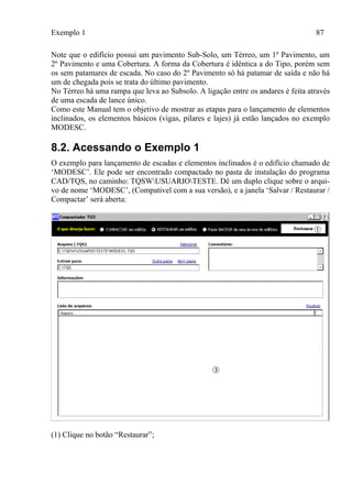 Exemplo 1 87
Note que o edifício possui um pavimento Sub-Solo, um Térreo, um 1º Pavimento, um
2º Pavimento e uma Cobertura. A forma da Cobertura é idêntica a do Tipo, porém sem
os sem patamares de escada. No caso do 2º Pavimento só há patamar de saída e não há
um de chegada pois se trata do último pavimento.
No Térreo há uma rampa que leva ao Subsolo. A ligação entre os andares é feita através
de uma escada de lance único.
Como este Manual tem o objetivo de mostrar as etapas para o lançamento de elementos
inclinados, os elementos básicos (vigas, pilares e lajes) já estão lançados no exemplo
MODESC.
8.2. Acessando o Exemplo 1
O exemplo para lançamento de escadas e elementos inclinados é o edifício chamado de
‘MODESC’. Ele pode ser encontrado compactado no pasta de instalação do programa
CAD/TQS, no caminho: TQSWUSUARIOTESTE. Dê um duplo clique sobre o arqui-
vo de nome ‘MODESC’, (Compativel com a sua versão), e a janela ‘Salvar / Restaurar /
Compactar’ será aberta:
(1) Clique no botão “Restaurar”;
 