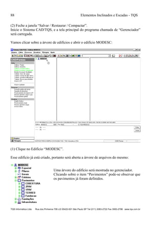 88 Elementos Inclinados e Escadas - TQS
TQS Informática Ltda Rua dos Pinheiros 706 c/2 05422-001 São Paulo SP Tel (011) 3083-2722 Fax 3083-2798 www.tqs.com.br
(2) Feche a janela “Salvar / Restaurar / Compactar”.
Inicie o Sistema CAD/TQS, e a tela principal do programa chamada de “Gerenciador”
será carregada.
Vamos clicar sobre a árvore de edifícios e abrir o edifício MODESC:
(1) Clique no Edifício “MODESC”.
Esse edifício já está criado, portanto será aberta a árvore de arquivos do mesmo:
Uma árvore do edifício será mostrada no gerenciador.
Clicando sobre o item “Pavimentos” pode-se observar que
os pavimentos já foram definidos.
 