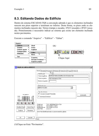 Exemplo 1 89
8.3. Editando Dados do Edifício
Dentro do sistema ESCADAS-TQS a convenção adotada é que os elementos inclinados
nascem nos pisos superior e terminam no inferior. Desta forma, os pisos onde os ele-
mentos inclinados nascem são: Térreo (rampa e escada), 1PAV (escada) e 2PAV (esca-
da). Primeiramente é necessário indicar ao sistema que existe um elemento inclinado
nestes pavimentos.
Execute o comando “Arquivo” - “Edifício” – “Editar”.
OU
Clique Aqui
(1)Clique na Guia “Pavimentos”.
 