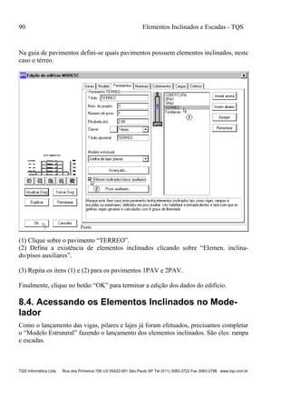 90 Elementos Inclinados e Escadas - TQS
TQS Informática Ltda Rua dos Pinheiros 706 c/2 05422-001 São Paulo SP Tel (011) 3083-2722 Fax 3083-2798 www.tqs.com.br
Na guia de pavimentos defini-se quais pavimentos possuem elementos inclinados, neste
caso o térreo.
(1) Clique sobre o pavimento “TERREO”.
(2) Defina a existência de elementos inclinados clicando sobre “Elemen. inclina-
do/pisos auxiliares”.
(3) Repita os itens (1) e (2) para os pavimentos 1PAV e 2PAV.
Finalmente, clique no botão “OK” para terminar a edição dos dados do edifício.
8.4. Acessando os Elementos Inclinados no Mode-
lador
Como o lançamento das vigas, pilares e lajes já foram efetuados, precisamos completar
o “Modelo Estrutural” fazendo o lançamento dos elementos inclinados. São eles: rampa
e escadas.
 