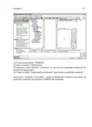 Exemplo 1 91
(1) Clique no pavimento “TERREO”.
(2) Ative o sistema “CAD/Formas”.
(3) Selecione o item “Modelo – Estrutural” na caixa de lista localizada na barra de fer-
ramentas do gerenciador.
(4) Clique no botão “Edição gráfica do desenho” para iniciar o modelador estrutural.
Assim que o comando é executado, a janela do Modelador Estrutural será aberta. Os
elementos estruturais do pavimento TERREO são mostrados.
 