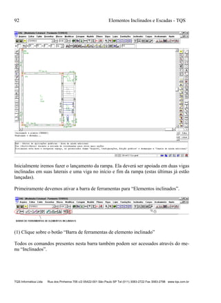 92 Elementos Inclinados e Escadas - TQS
TQS Informática Ltda Rua dos Pinheiros 706 c/2 05422-001 São Paulo SP Tel (011) 3083-2722 Fax 3083-2798 www.tqs.com.br
Inicialmente iremos fazer o lançamento da rampa. Ela deverá ser apoiada em duas vigas
inclinadas em suas laterais e uma viga no início e fim da rampa (estas últimas já estão
lançadas).
Primeiramente devemos ativar a barra de ferramentas para “Elementos inclinados”.
(1) Clique sobre o botão “Barra de ferramentas de elemento inclinado”
Todos os comandos presentes nesta barra também podem ser acessados através do me-
nu “Inclinados”.
 