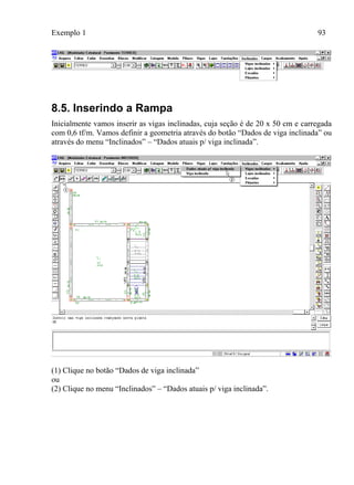 Exemplo 1 93
8.5. Inserindo a Rampa
Inicialmente vamos inserir as vigas inclinadas, cuja seção é de 20 x 50 cm e carregada
com 0,6 tf/m. Vamos definir a geometria através do botão “Dados de viga inclinada” ou
através do menu “Inclinados” – “Dados atuais p/ viga inclinada”.
(1) Clique no botão “Dados de viga inclinada”
ou
(2) Clique no menu “Inclinados” – “Dados atuais p/ viga inclinada”.
 