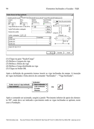 94 Elementos Inclinados e Escadas - TQS
TQS Informática Ltda Rua dos Pinheiros 706 c/2 05422-001 São Paulo SP Tel (011) 3083-2722 Fax 3083-2798 www.tqs.com.br
(1) Clique na guia “Seção/Carga”
(2) Defina a Largura da viga
(3) Defina a Altura da viga
(4) Defina a Carga distribuída na viga
(5) Clique no botão OK
Após a definição da geometria iremos inserir as viga inclinadas da rampa. A inserção
de vigas inclinadas é feita através do comando “Inclinados” – “Viga Inclinada”:
Após o comando ser acionado, surgirá a janela “Pavimento inferior de apoio do elemen-
to 3D”, onde deve ser indicado o pavimento onde as vigas inclinadas se apóiam, neste
caso a Fundação.
 