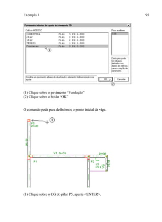Exemplo 1 95
(1) Clique sobre o pavimento “Fundação”
(2) Clique sobre o botão “OK”
O comando pede para definirmos o ponto inicial da viga.
(1) Clique sobre o CG do pilar P5, aperte <ENTER>.
 