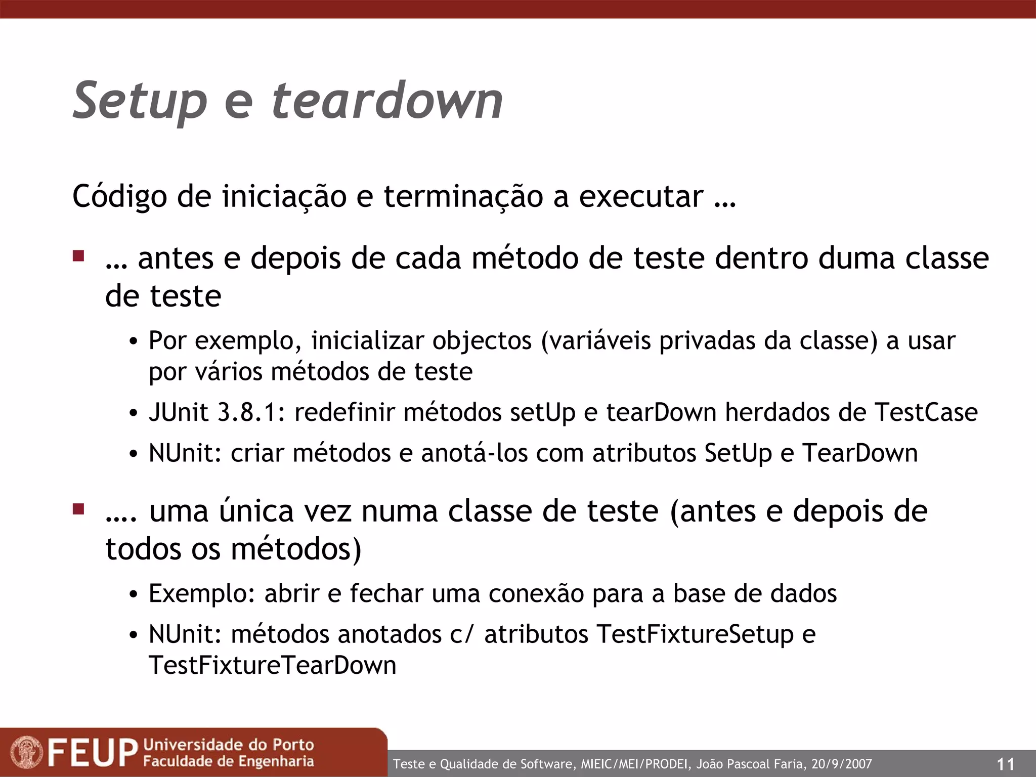 Setup  e  teardown Código de iniciação e terminação a executar … …  antes e depois de cada método de teste dentro duma classe de teste Por exemplo, inicializar objectos (variáveis privadas da classe) a usar por vários métodos de teste  JUnit 3.8.1: redefinir métodos setUp e tearDown herdados de TestCase NUnit: criar métodos e anotá-los com atributos SetUp e TearDown … . uma única vez numa classe de teste (antes e depois de todos os métodos) Exemplo: abrir e fechar uma conexão para a base de dados NUnit: métodos anotados c/ atributos TestFixtureSetup e TestFixtureTearDown 