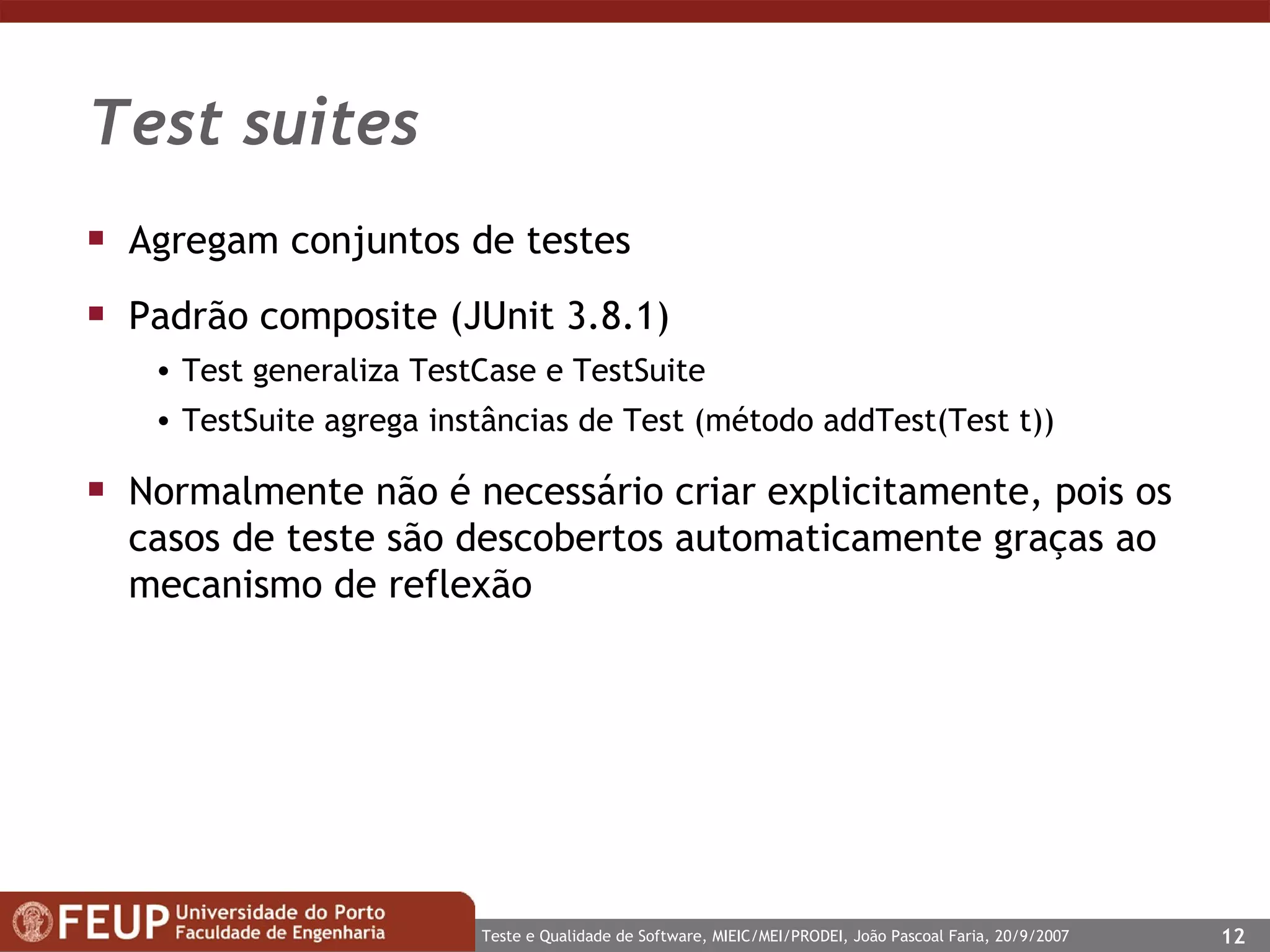 Test suites Agregam conjuntos de testes Padrão composite (JUnit 3.8.1) Test generaliza TestCase e TestSuite TestSuite agrega instâncias de Test (método addTest(Test t)) Normalmente não é necessário criar explicitamente, pois os casos de teste são descobertos automaticamente graças ao mecanismo de reflexão  