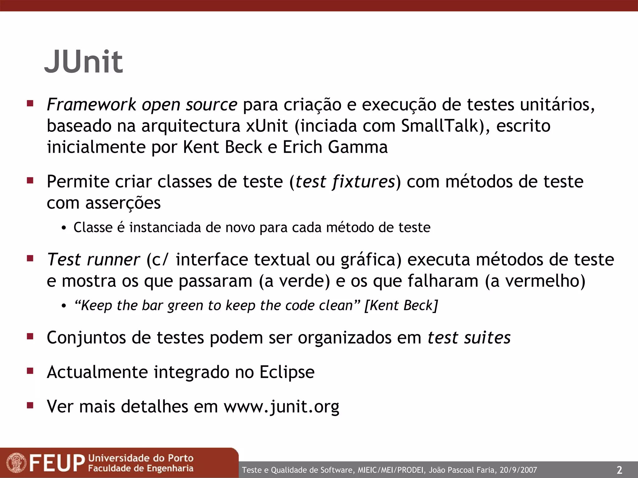 JUnit Framework open source  para criação e execução de testes unitários, baseado na arquitectura xUnit (inciada com SmallTalk), escrito inicialmente por Kent Beck e Erich Gamma Permite criar classes de teste ( test fixtures ) com métodos de teste com asserções Classe é instanciada de novo para cada método de teste Test runner  (c/ interface textual ou gráfica) executa métodos de teste e mostra os que passaram (a verde) e os que falharam (a vermelho) “ Keep the bar green to keep the code clean” [Kent Beck] Conjuntos de testes podem ser organizados em  test suites Actualmente integrado no Eclipse Ver mais detalhes em  www.junit.org   