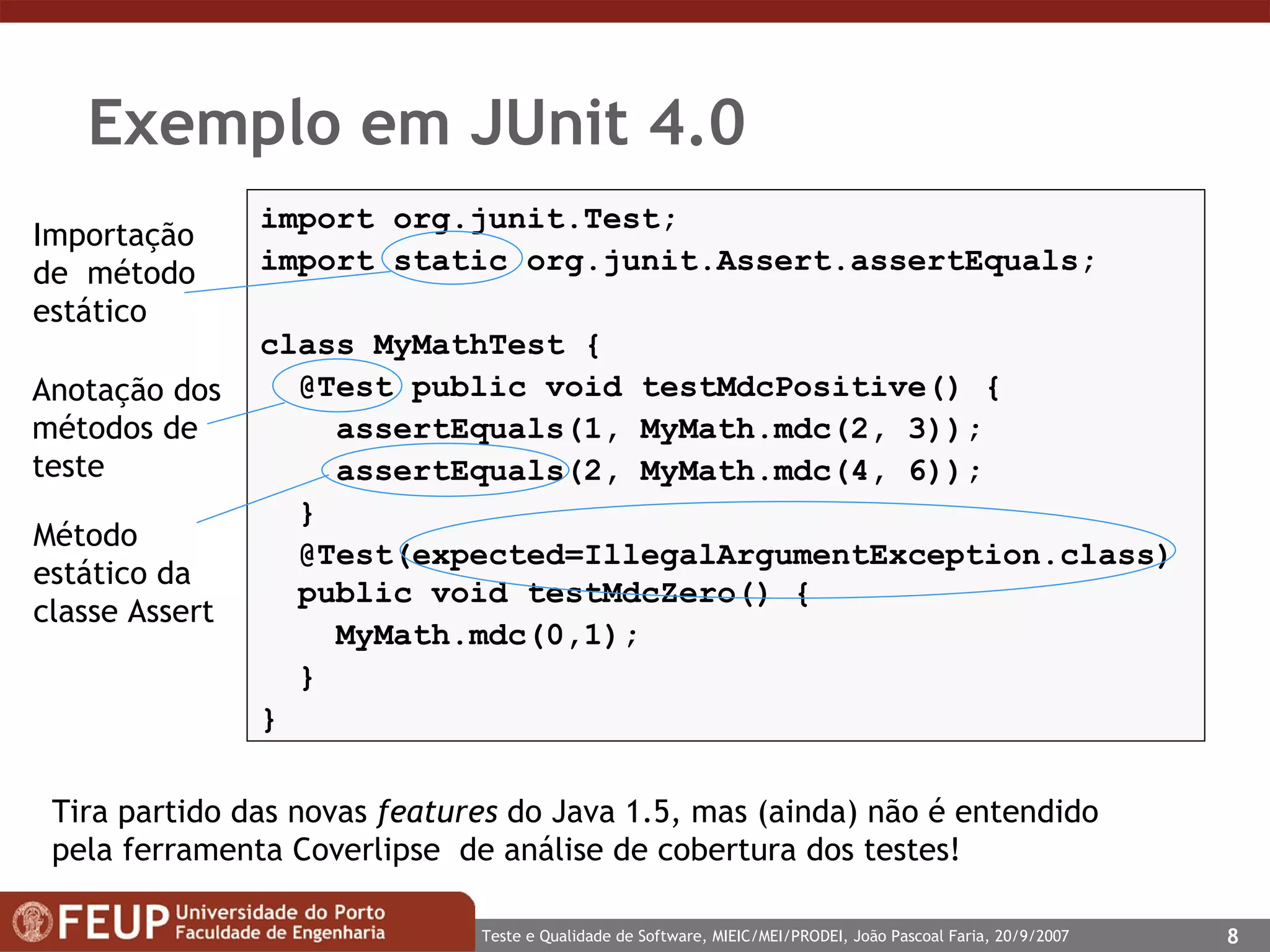 Exemplo em JUnit 4.0  import org.junit.Test; import static org.junit.Assert.assertEquals; class MyMathTest { @Test public void testMdcPositive() { assertEquals(1, MyMath.mdc(2, 3)); assertEquals(2, MyMath.mdc( 4 ,  6 )); } @Test(expected=IllegalArgumentException.class)   public void testMdcZero() { MyMath.mdc(0,1);  } } Tira partido das novas  features  do Java 1.5, mas (ainda) não é entendido pela ferramenta Coverlipse  de análise de cobertura dos testes! Anotação dos métodos de teste Método estático da classe Assert Importação de  método estático 