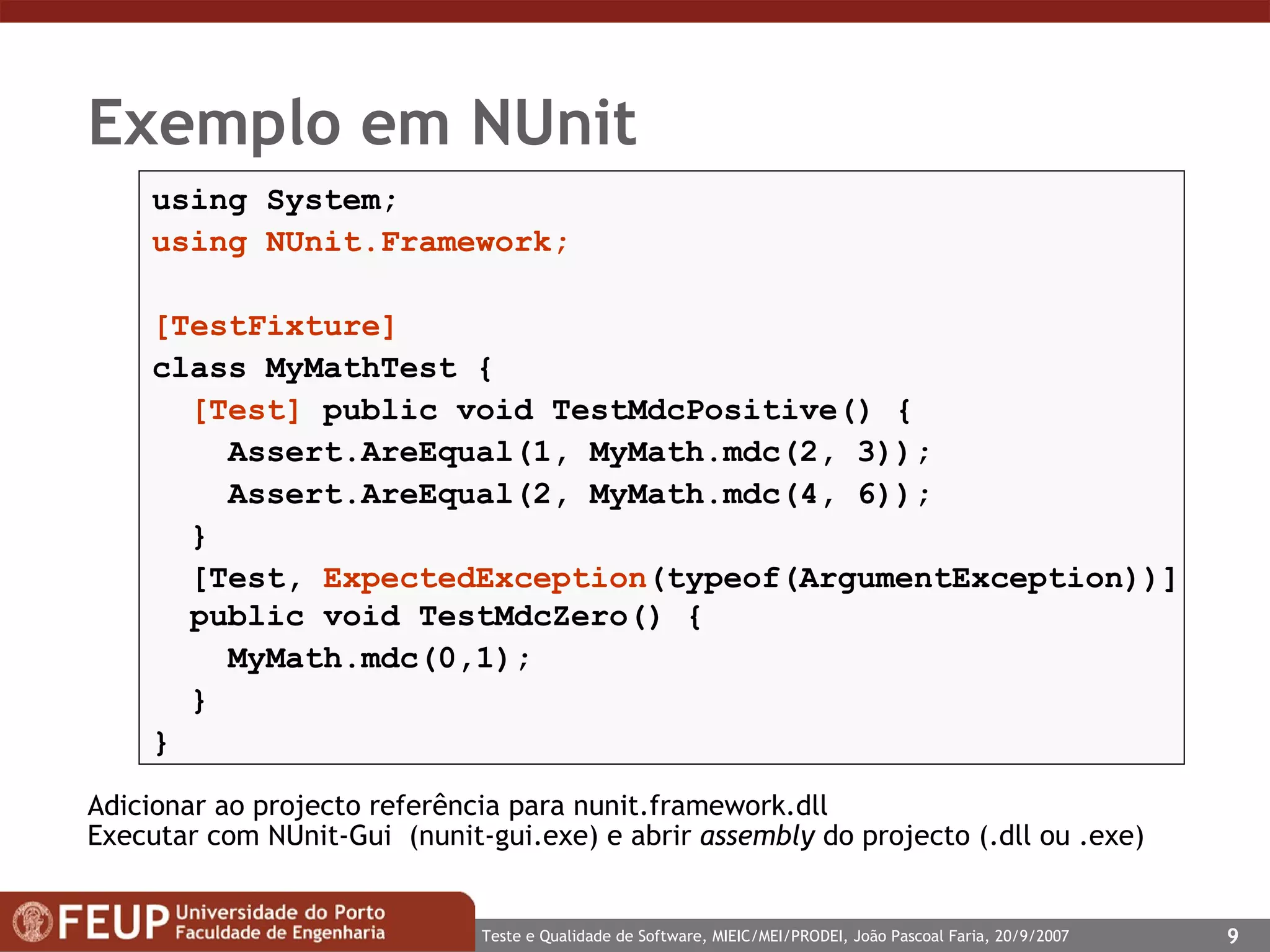 Exemplo em NUnit  using System; using NUnit.Framework; [TestFixture] class MyMathTest { [Test]  public void TestMdcPositive() { Assert.AreEqual(1, MyMath.mdc(2, 3)); Assert.AreEqual(2, MyMath.mdc(4, 6)); } [Test,  ExpectedException (typeof(ArgumentException))]   public void TestMdcZero() { MyMath.mdc(0,1);  } } Adicionar ao projecto referência para nunit.framework.dll Executar com NUnit-Gui  (nunit-gui.exe) e abrir  assembly  do projecto (.dll ou .exe) 