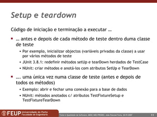 Setup  e  teardown Código de iniciação e terminação a executar … …  antes e depois de cada método de teste dentro duma classe de teste Por exemplo, inicializar objectos (variáveis privadas da classe) a usar por vários métodos de teste  JUnit 3.8.1: redefinir métodos setUp e tearDown herdados de TestCase NUnit: criar métodos e anotá-los com atributos SetUp e TearDown … . uma única vez numa classe de teste (antes e depois de todos os métodos) Exemplo: abrir e fechar uma conexão para a base de dados NUnit: métodos anotados c/ atributos TestFixtureSetup e TestFixtureTearDown 