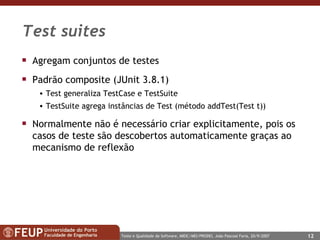 Test suites Agregam conjuntos de testes Padrão composite (JUnit 3.8.1) Test generaliza TestCase e TestSuite TestSuite agrega instâncias de Test (método addTest(Test t)) Normalmente não é necessário criar explicitamente, pois os casos de teste são descobertos automaticamente graças ao mecanismo de reflexão  