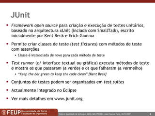 JUnit Framework open source  para criação e execução de testes unitários, baseado na arquitectura xUnit (inciada com SmallTalk), escrito inicialmente por Kent Beck e Erich Gamma Permite criar classes de teste ( test fixtures ) com métodos de teste com asserções Classe é instanciada de novo para cada método de teste Test runner  (c/ interface textual ou gráfica) executa métodos de teste e mostra os que passaram (a verde) e os que falharam (a vermelho) “ Keep the bar green to keep the code clean” [Kent Beck] Conjuntos de testes podem ser organizados em  test suites Actualmente integrado no Eclipse Ver mais detalhes em  www.junit.org   