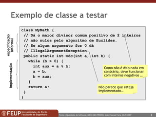 Exemplo de classe a testar class MyMath  { //   Dá o  maior divisor comum positivo de  2  inteiros   // não nulos pelo algoritmo de Euclides. // Se algum argumento for 0 dá //  IllegalArgumentException . public static int mdc(int a, int b)   { while (b > 0) { int aux = a % b; a = b;  b = aux; } return a; } } Como não é dito nada em contrário, deve funcionar com inteiros negativos … Não parece que esteja implementado… especificação informal implementação 
