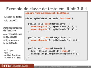 Exemplo de classe de teste em JUnit 3.8.1 import junit.framework.TestCase; class MyMathTest extends  TestCase  { public void  test MdcPositive() { assertEquals (1, MyMath.mdc(2, 3)); assertEquals (2, MyMath.mdc(2, 4)); } public void  test MdcNegative() { assertEquals (2, MyMath.mdc(-4, 6)); } public void  test MdcZero() { try { MyMath.mdc(0,1);  fail (); }  catch(IllegalArgumentException e){}  } } Métodos de teste:  void testXXX()  Métodos herdados de TestCase: assertEquals( esperado, actual) fail() - assinala teste falhado No Eclipse: New       JUnit Test Case    JUnit 3.8.1 test 