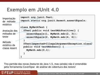 Exemplo em JUnit 4.0  import org.junit.Test; import static org.junit.Assert.assertEquals; class MyMathTest { @Test public void testMdcPositive() { assertEquals(1, MyMath.mdc(2, 3)); assertEquals(2, MyMath.mdc( 4 ,  6 )); } @Test(expected=IllegalArgumentException.class)   public void testMdcZero() { MyMath.mdc(0,1);  } } Tira partido das novas  features  do Java 1.5, mas (ainda) não é entendido pela ferramenta Coverlipse  de análise de cobertura dos testes! Anotação dos métodos de teste Método estático da classe Assert Importação de  método estático 