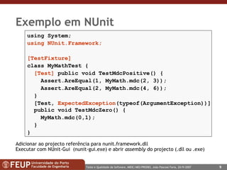 Exemplo em NUnit  using System; using NUnit.Framework; [TestFixture] class MyMathTest { [Test]  public void TestMdcPositive() { Assert.AreEqual(1, MyMath.mdc(2, 3)); Assert.AreEqual(2, MyMath.mdc(4, 6)); } [Test,  ExpectedException (typeof(ArgumentException))]   public void TestMdcZero() { MyMath.mdc(0,1);  } } Adicionar ao projecto referência para nunit.framework.dll Executar com NUnit-Gui  (nunit-gui.exe) e abrir  assembly  do projecto (.dll ou .exe) 
