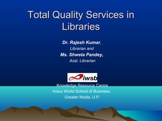 Total Quality Services inTotal Quality Services in
LibrariesLibraries
Dr. Rajesh Kumar,
Librarian and
Ms. Shweta Pandey,
Asst. Librarian
Knowledge Resource Centre
Indus World School of Business,
Greater Noida, U.P.
 