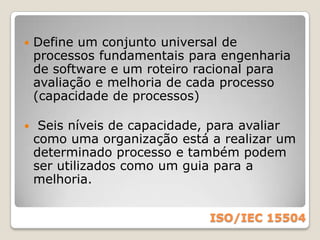 ISO/IEC 15504Esta norma foi desenvolvida pela ISO com apoio da comunidade internacional através do projeto SPICE.(Software Process Improvement and Capability dEtermination)