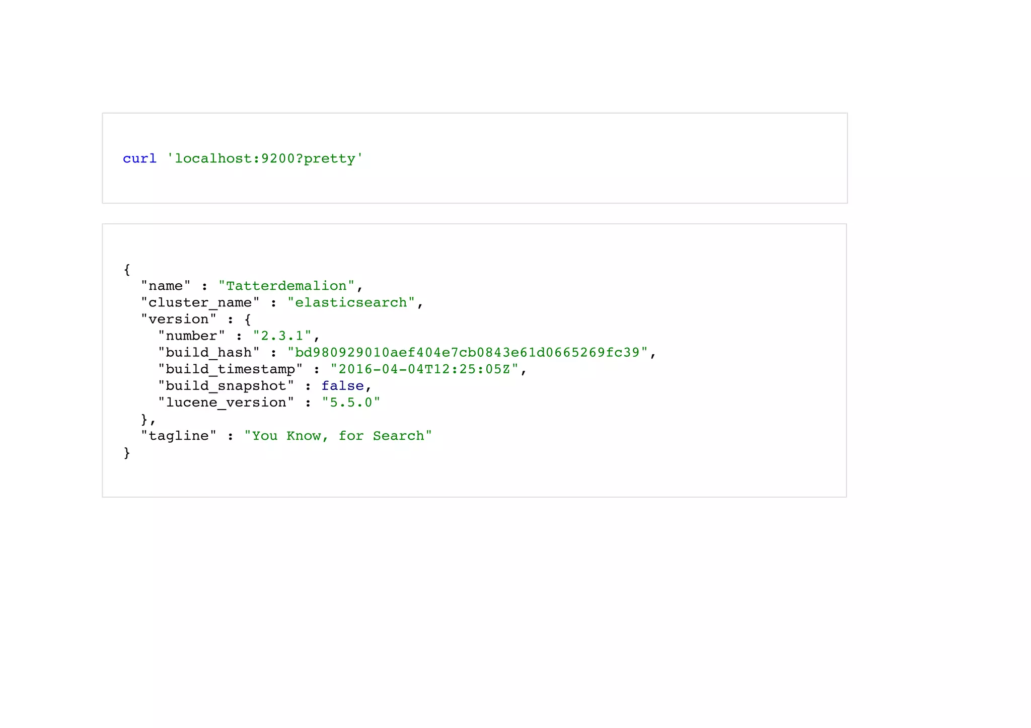  
curl 'localhost:9200?pretty'
 
{
"name" : "Tatterdemalion",
"cluster_name" : "elasticsearch",
"version" : {
"number" : "2.3.1",
"build_hash" : "bd980929010aef404e7cb0843e61d0665269fc39",
"build_timestamp" : "2016-04-04T12:25:05Z",
"build_snapshot" : false,
"lucene_version" : "5.5.0"
},
"tagline" : "You Know, for Search"
}
 
 