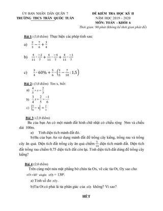 Bài 1: (3,0 điểm) Thực hiện các phép tính sau:
a)
2
3
−
7
6
+
3
4
b)
4
11
∙
−2
7
+
4
11
∙
−4
7
+
4
11
∙
−1
7
c)
3
4
∙ 60% +
5
6
∙ (
3
5
−
7
10
: 1,5)
Bài 2: (3,0 điểm) Tìm x, biết:
a)
3
2
5
4

 x
b)
3 2 1
4 5 6
x

 
c) |
5
6
− x| =
2
3
Bài 3: (2,0 điểm)
Ba của bạn An có một mảnh đất hình chữ nhật có chiều rộng 56m và chiều
dài 100m.
a) Tính diện tích mảnh đất đó.
b)Ba của bạn An sử dụng mảnh đất để trồng cây kiểng, trồng rau và trồng
cây ăn quả. Diện tích đất trồng cây ăn quả chiếm
5
14
diện tích mảnh đất. Diện tích
đất trồng rau chiếm 0,75 diện tích đất còn lại. Tính diện tích đất dùng để trồng cây
kiểng?
Bài 4:(2,0 điểm)
Trên cùng một nửa mặt phẳng bờ chứa tia Ox, vẽ các tia Ot, Oy sao cho
xOt = 650
và góc xOy = 1300.
a) Tính số đo tOy.
b)Tia Ot có phải là tia phân giác của xOy không? Vì sao?
HẾT
ỦY BAN NHÂN DÂN QUẬN 7 ĐỀ KIỂM TRA HỌC KỲ II
TRƯỜNG THCS TRẦN QUỐC TUẤN NĂM HỌC 2019 – 2020
MÔN: TOÁN - KHỐI 6
Thời gian: 90 phút (không kể thời gian phát đề)
 